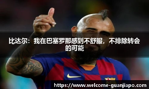 比达尔：我在巴塞罗那感到不舒服，不排除转会的可能